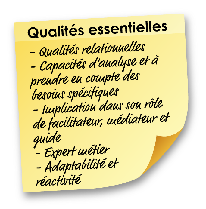 Qualités essentielles : Qualités relationnelles, Capacités d’analyse et à prendre en compte des besoins spécifiques, Implication dans son rôle de facilitateur, médiateur et guide, Expert métier, Adaptabilité et réactivité